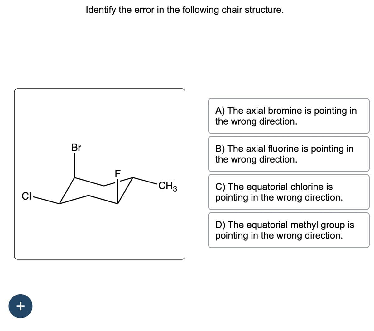 CI-
+
Br
Identify the error in the following chair structure.
F
CH3
A) The axial bromine is pointing in
the wrong direction.
B) The axial fluorine is pointing in
the wrong direction.
C) The equatorial chlorine is
pointing in the wrong direction.
D) The equatorial methyl group is
pointing in the wrong direction.