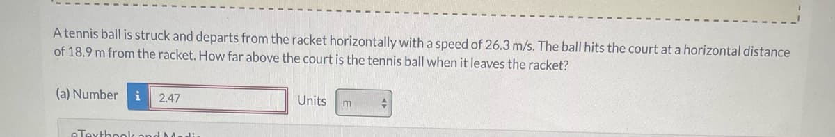 A tennis ball is struck and departs from the racket horizontally with a speed of 26.3 m/s. The ball hits the court at a horizontal distance
of 18.9 m from the racket. How far above the court is the tennis ball when it leaves the racket?
(a) Number i 2.47
eTextbook and Medi
Units m
+