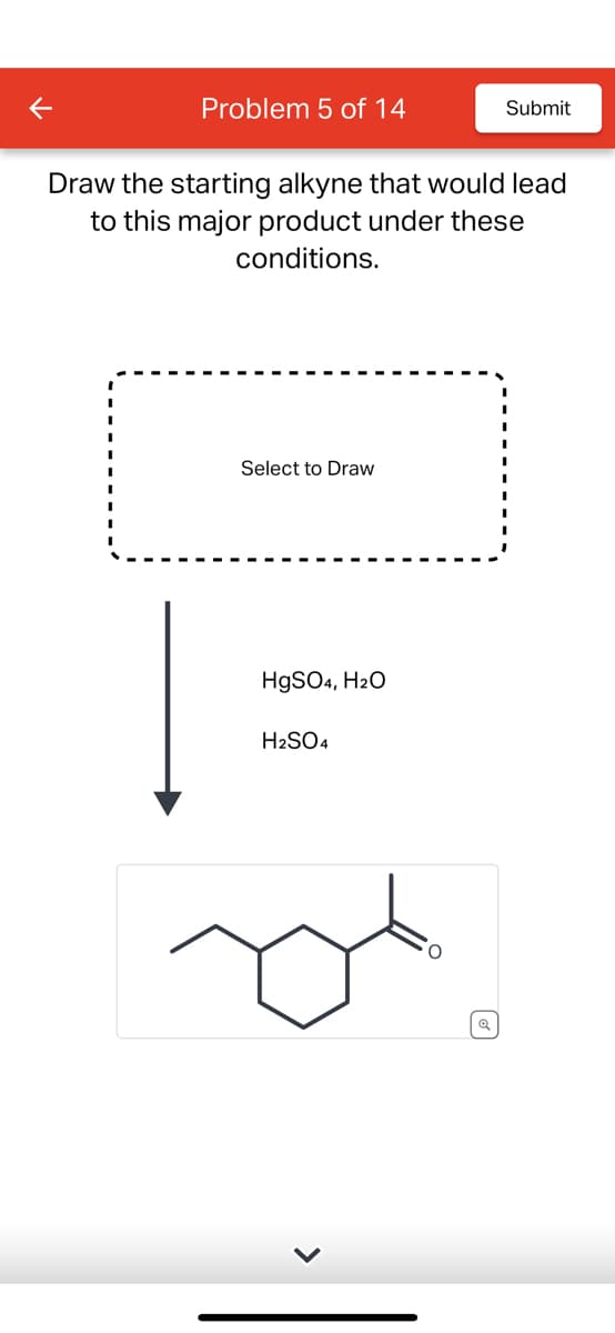 K
Problem 5 of 14
Draw the starting alkyne that would lead
to this major product under these
conditions.
Select to Draw
HgSO4, H2O
H2SO4
Submit
ब