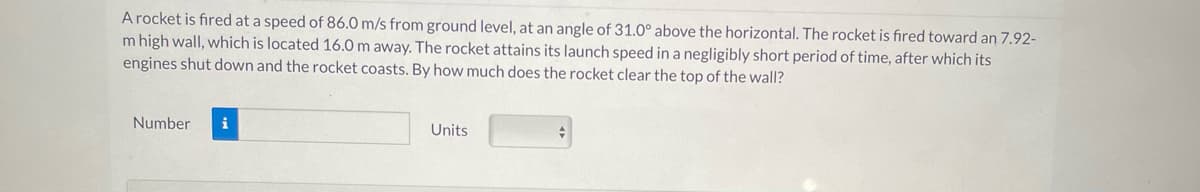 A rocket is fired at a speed of 86.0 m/s from ground level, at an angle of 31.0° above the horizontal. The rocket is fired toward an 7.92-
Im high wall, which is located 16.0 m away. The rocket attains its launch speed in a negligibly short period of time, after which its
engines shut down and the rocket coasts. By how much does the rocket clear the top of the wall?
Number i
Units