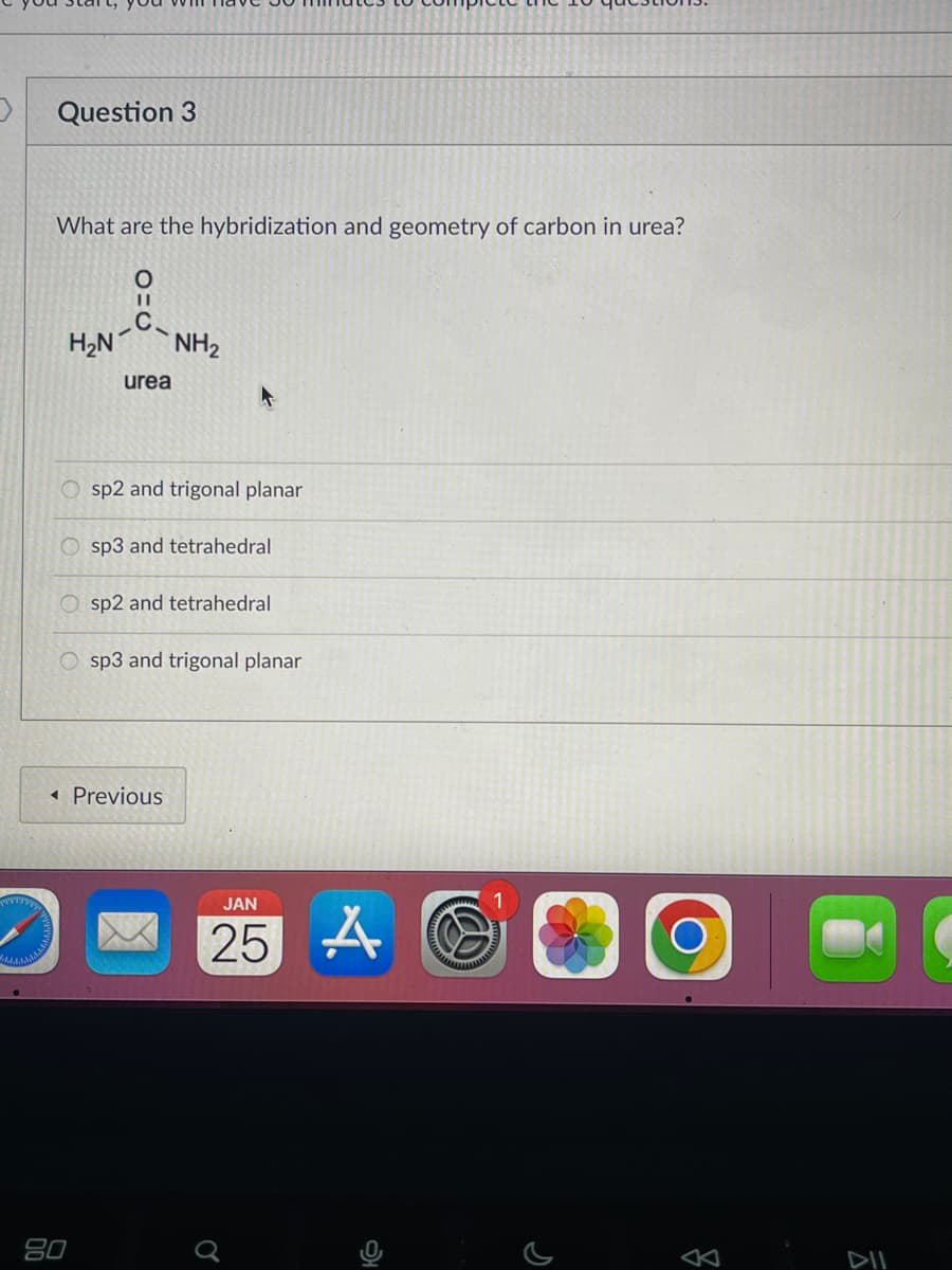 >
Question 3
What are the hybridization and geometry of carbon in urea?
O
||
C.
H₂N NH₂
Osp2 and trigonal planar
OO
urea
Osp3 and tetrahedral
sp2 and tetrahedral
Osp3 and trigonal planar
80
< Previous
JAN
25 A
Ơ