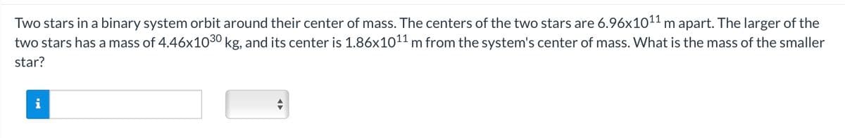 Two stars in a binary system orbit around their center of mass. The centers of the two stars are 6.96x10¹¹ m apart. The larger of the
two stars has a mass of 4.46x10³0 kg, and its center is 1.86x10¹¹ m from the system's center of mass. What is the mass of the smaller
star?