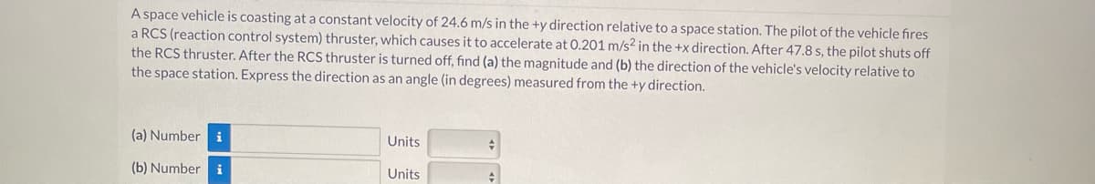 A space vehicle is coasting at a constant velocity of 24.6 m/s in the +y direction relative to a space station. The pilot of the vehicle fires
a RCS (reaction control system) thruster, which causes it to accelerate at 0.201 m/s² in the +x direction. After 47.8 s, the pilot shuts off
the RCS thruster. After the RCS thruster is turned off, find (a) the magnitude and (b) the direction of the vehicle's velocity relative to
the space station. Express the direction as an angle (in degrees) measured from the +y direction.
(a) Number i
(b) Number i
Units
Units
+