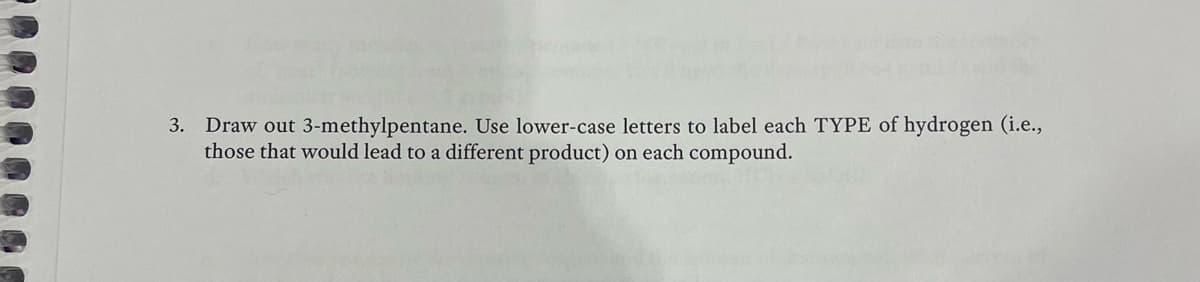 3. Draw out 3-methylpentane. Use lower-case letters to label each TYPE of hydrogen (i.e.,
those that would lead to a different product) on each compound.