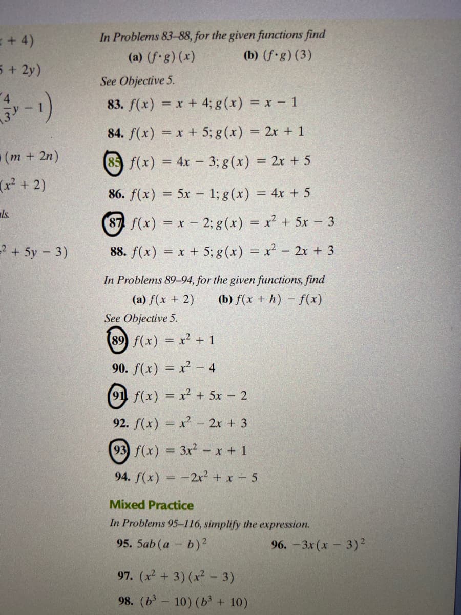 = + 4)
In Problems 83-88, for the given functions find
(a) (f.g) (x)
(b) (f-g) (3)
5 + 2y)
See Objective 5.
83. f(x) = x + 4; g (x) = x - 1
84. f(x) = x + 5; g(x) = 2x + 1
(m+2n)
85 f(x) = 4x – 3; g(x) = 2x + 5
(x + 2)
86. f(x) = 5x – 1; g(x) = 4x + 5
ls.
(87 f(x) = x- 2; g (x) = x² + 5x – 3
=2 + 5y – 3)
88. f(x) = x + 5; g (x) = x² – 2x + 3
In Problems 8994, for the given functions, find
(a) f(x + 2)
(b) f(x + h) – f(x)
See Objective 5.
(89 f(x) x + 1
!!
90. f(x) = x² - 4
(91 f(x) = x² + 5x 2
92. f(x) = x - 2x + 3
93 f(x) = 3x² – x + 1
%3D
94. f(x) =-2x² + x – 5
Mixed Practice
In Problems 95-116, simplify the expression.
95. 5ab (a - b)?
96. - 3х (х - 3)2
97. (x + 3) (x - 3)
98. (b - 10) (b³ + 10)
