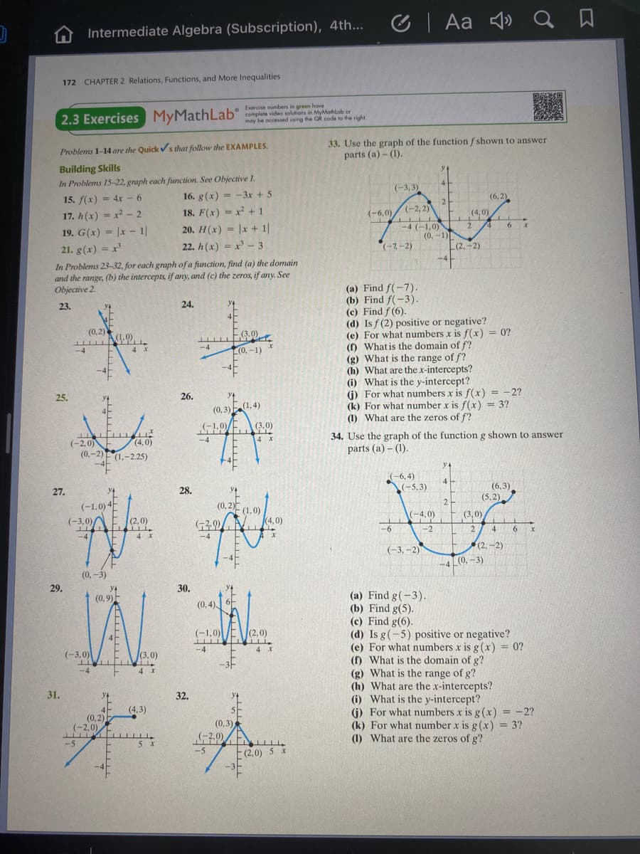 C | Aa 4»
Q a
Intermediate Algebra (Subscription), 4th...
172 CHAPTER 2 Relations, Functions, and More Inequalities
Exercise numbers in green have
2.3 Exercises MyMathLab
may be occessed using the QR code to the right.
33. Use the graph of the function f shown to answer
parts (a) - (1).
Problems 1-14 are the Quick v s that follow the EXAMPLES.
Building Skills
In Problems 15-22, graph each function. See Objective 1.
4.
(-3,3)
15. f(x) = 4xr - 6
16. g(x) = -3x + 5
(6, 2)
2
(-2, 2)
17. h(x) = x - 2
19. G(x) = |x - 1|
18. F(x) = x + 1
(-6,0)/
(4, 0)
-4 (-1,0)
(0, -1)
L(2. -2)
2
6 x
20. H(x) = |x + 1|
22. h(x) = x - 3
(-7,-2)
21. g(x) = x
In Problems 23-32, for each graph of a function, find (a) the domain
and the range, (b) the intercepts if any, and (c) the zeros, if any. See
Objective 2.
-4
(a) Find f(-7).
(b) Find f(-3).
(c) Find f (6).
(d) Is f (2) positive or negative?
(e) For what numbers x is f(x) = 0?
(f) What is the domain of f?
(g) What is the range of f?
(h) What are the x-intercepts?
(i) What is the y-intercept?
(j) For what numbers x is f(x) = -2?
(k) For what number x is f (x) = 3?
(1) What are the zeros of f?
23.
24.
(0,2)
H A.0)
-4
H E(3,0)
-4
(3.0)
4 x
L(0, -1)
25.
26.
(0,3) (1, 4)
(-1,0)/E
(3.0)
34. Use the graph of the function g shown to answer
parts (a) – (1).
-4
4 x
(-2,0)
(4,0)
(0,-2)(1.-225)
y4
-6, 4)
-5,3)
4
(6,3)
(5,2)
27.
28.
(-1.0) 4E
(0,2) (1.0)
(0-
(3,0)
2.
(-3,0)A
(4,0)
(-4,0)
(2,0)
-6
-2
4
6 x
-4
4 x
-4
(-3, -2)
(2, -2)
-4 (0, -3)
(0, -3)
29.
30.
(a) Find g(-3).
(b) Find g(5).
(c) Find g(6).
(d) Is g(-5) positive or negative?
(e) For what numbers x is g (x) = 0?
(f) What is the domain of g?
(g) What is the range of g?
(h) What are the x-intercepts?
(i) What is the y-intercept?
(j) For what numbers x is g(x) = -2?
(k) For what number x is g (x) = 3?
(1) What are the zeros of g?
(0,9)F
(0, 4)
(-1,0) E
(2,0)
-4
4 x
(-3,0)
(3,0)
-3-
-4
4 x
31.
y4
32.
y4
(4,3)
(0,2)
(-2,0)
(0,3)
-5
5 x
E(2,0) 5
-3
-5
