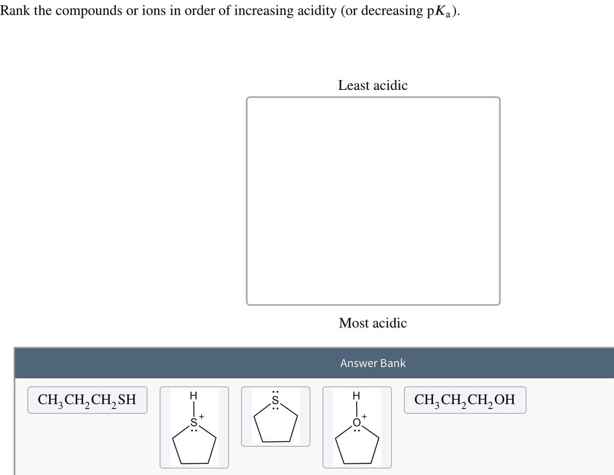 Rank the compounds or ions in order of increasing acidity (or decreasing pK₁).
CH₂CH₂CH₂SH
H
Least acidic
Most acidic
Answer Bank
H
CH₂CH₂CH₂OH