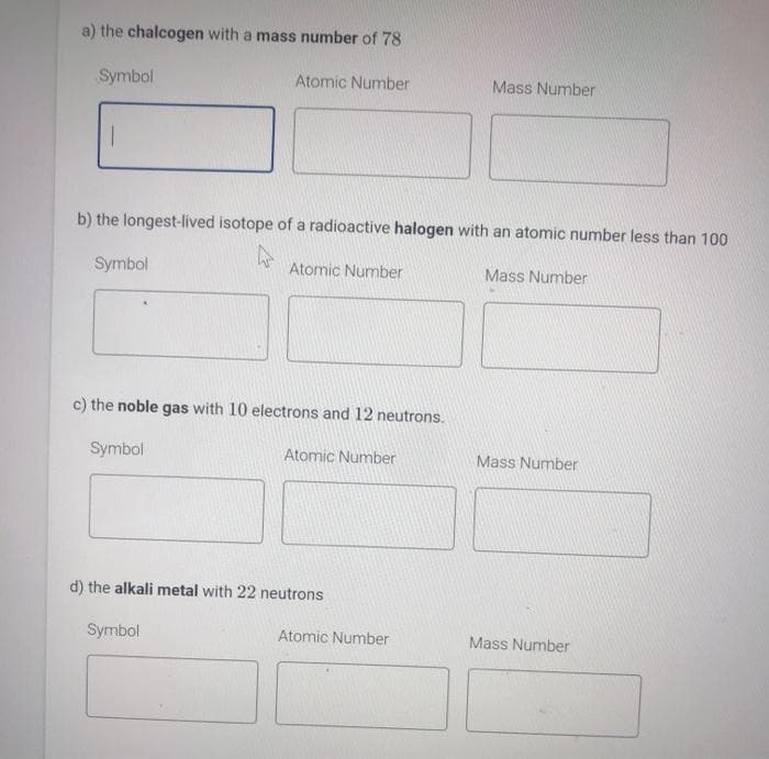 a) the chalcogen with a mass number of 78
Atomic Number
Symbol
b) the longest-lived isotope of a radioactive halogen with an atomic number less than 100
Mass Number
Symbol
Atomic Number
c) the noble gas with 10 electrons and 12 neutrons.
Symbol
Atomic Number
d) the alkali metal with 22 neutrons
Symbol
Mass Number
Atomic Number
Mass Number
Mass Number