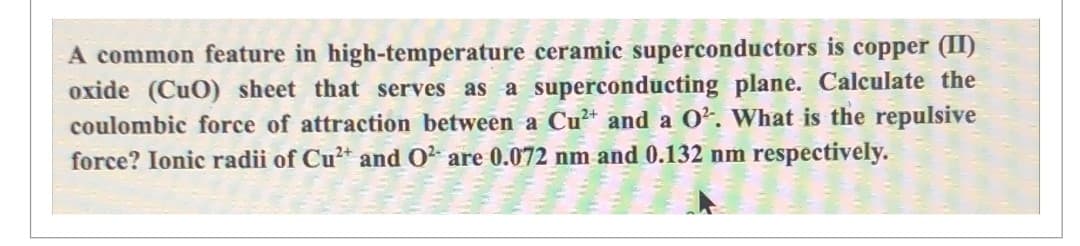 A common feature in high-temperature ceramic superconductors is copper (II)
oxide (CuO) sheet that serves as a superconducting plane. Calculate the
coulombic force of attraction between a Cu²+ and a 0². What is the repulsive
force? Ionic radii of Cu²+ and O² are 0.072 nm and 0.132 nm respectively.