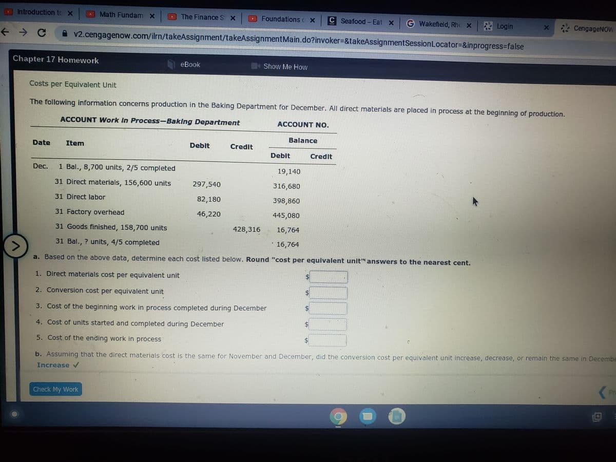 Introduction te X
Math Fundam x
O The Finance St X
Foundations o x C Seafood - Eat X G
Wakefield, Rhc X
Login
A v2.cengagenow.com/ilrn/takeAssignment/takeAssignmentMain.do?invoker=&takeAssignmentSessionLocator=&inprogress=false
CengageNOW
Chapter 17 Homework
eВook
Show Me How
Costs per Equivalent Unit
The following information concerns production in the Baking Department for December. All direct materials are placed in process at the beginning of production.
ACCOUNT Work In Process-Baking Department
ACCOUNT NO.
Date
Item
Balance
Debit
Credit
Debit
Credit
Dec.
1 Bal., 8,700 units, 2/5 completed
19,140
31 Direct materials, 156,600 units
297,540
316,680
31 Direct labor
82,180
398,860
31 Factory overhead
46,220
445,080
31 Goods finished, 158,700 units
428,316
16,764
31 Bal., ? units, 4/5 completed
* 16,764
a. Based on the above data, determine each cost listed below. Round "cost per equivalent unit answers to the nearest cent.
1. Direct materials cost per equivalent unit
2. Conversion cost per equivalent unit
3. Cost of the beginning work in process completed during December
4. Cost of units started and completed during December
5. Cost of the ending work in process
b. Assuming that the direct materials cost is the same for November and December, did the conversion cost per equivalent unit increase, decrease, or remain the same in Decembe
Increase
Check My Work
Pr
%24
%24
%24
%24
