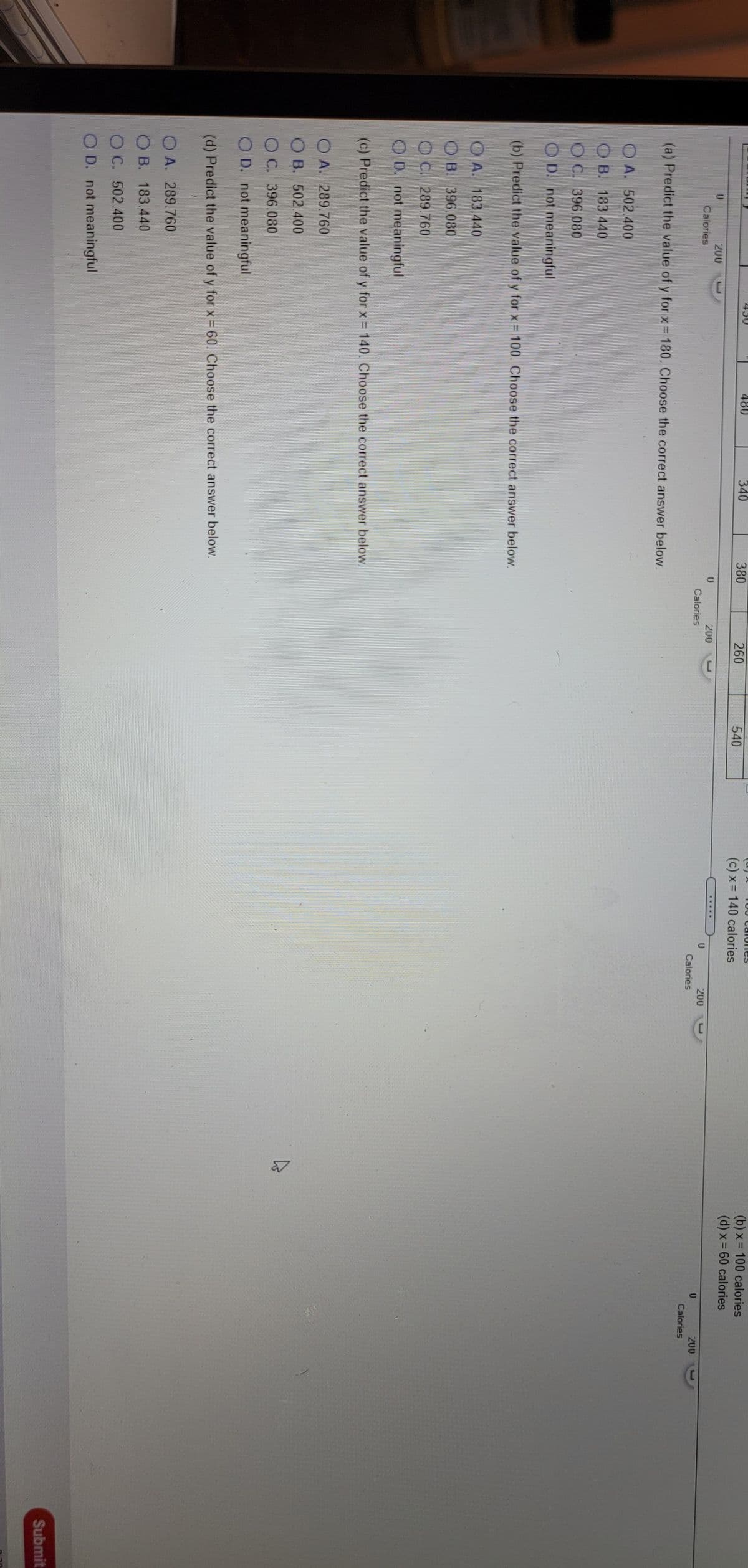 T00 Ca iunes
(b) x = 100 calories
(d) x= 60 calories
480
340
380
260
540
(c) x = 140 calories
200
.....
200
Calories
200
Calories
200
Calories
Calories
(a) Predict the value of y for x = 180. Choose the correct answer below.
O A. 502.400
O B. 183 440
OC. 396.080
O D. not meaningful
(b) Predict the value of y for x = 100. Choose the correct answer below.
O A. 183.440
OB. 396.080
O C. 289.760
O D. not meaningful
(c) Predict the value of y for x = 140. Choose the correct answer below
O A. 289 760
O B. 502.400
O C. 396.080
O D. not meaningful
(d) Predict the value of y for x = 60. Choose the correct answer below.
O A. 289.760
B. 183.440
O C. 502.400
OD. not meaningful
Submit

