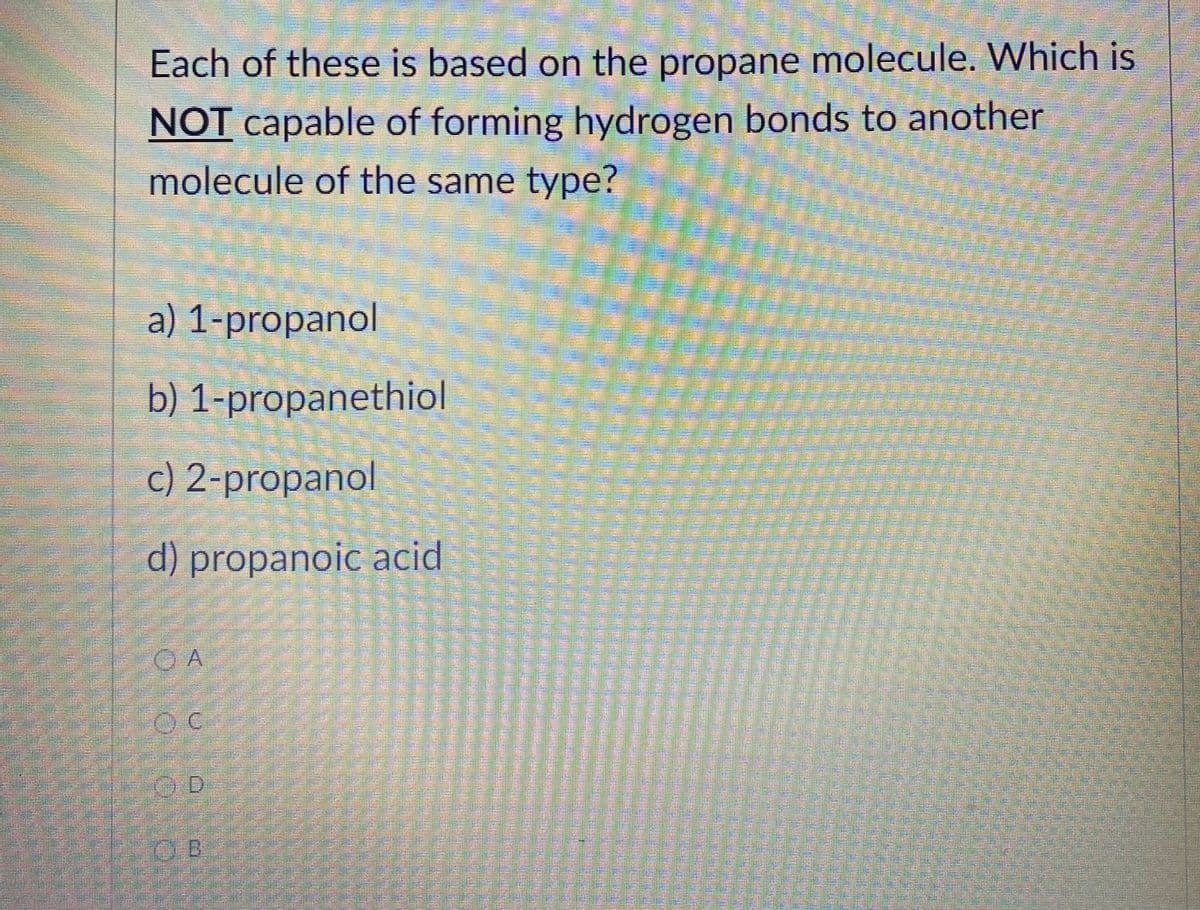 Each of these is based on the propane molecule. Which is
NOT capable of forming hydrogen bonds to another
molecule of the same type?
a) 1-propanol
b) 1-propanethiol
c) 2-propanol
d) propanoic acid
O A
O B
