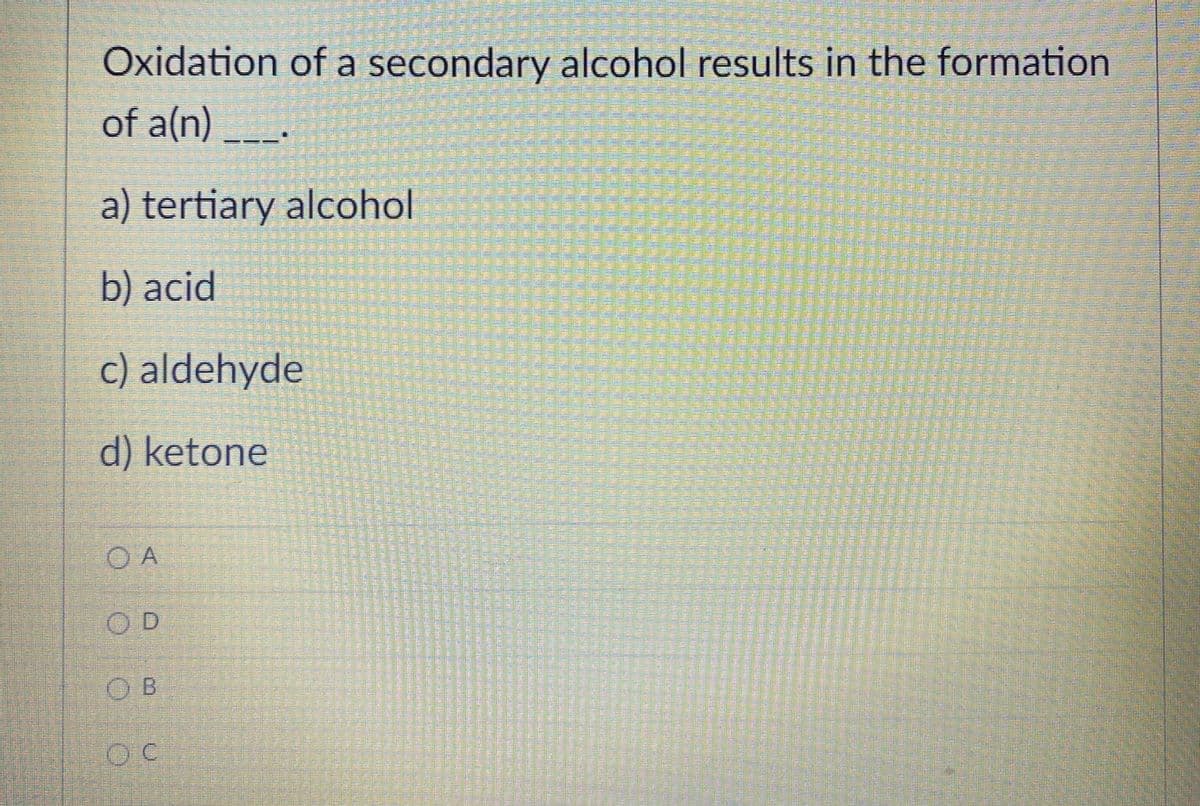 Oxidation of a secondary alcohol results in the formation
of a(n)_.
a) tertiary alcohol
b) acid
c) aldehyde
d) ketone
O A
O D
