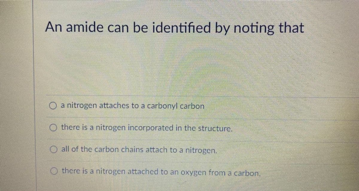 An amide can be identified by noting that
O a nitrogen attaches to a carbonyl carbon
O there is a nitrogen incorporated in the structure.
O all of the carbon chains attach to a nitrogen.
O there is a nitrogen attached to an oxygen from a carbon,
