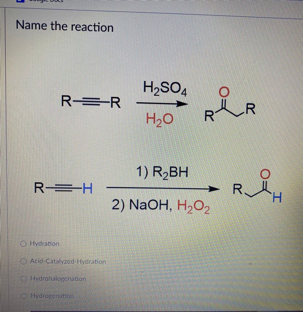 Name the reaction
HSO,
4
R-
R=R
.R
R
1) R,BH
R H
R.
2) NaOH, HaO,
O Hydration
Acid-Catalyzed-Hydration
O Hydrohalogenation
Hydrogenation
工
