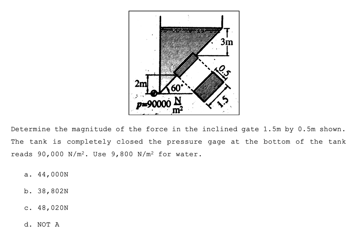 3m
2m
60
p90000 N
1.5
Determine the magnitude of the force in the inclined gate 1.5m by 0. 5m shown.
The tank is completely closed the pressure gage at
reads 90,000 N/m². Use 9,800 N/m² for water.
the bottom of the tank
а.
44,000N
b. 38,802N
c. 48,020N
d. NOT А
