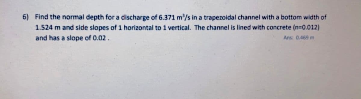 6) Find the normal depth for a discharge of 6.371 m/s in a trapezoidal channel with a bottom width of
1.524 m and side slopes of 1 horizontal to 1 vertical. The channel is lined with concrete (n=0.012)
and has a slope of 0.02.
Ans: 0.469 m
