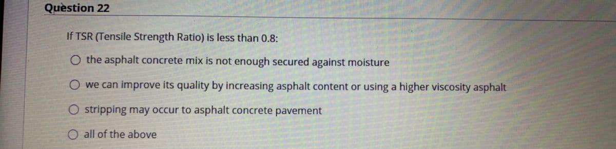 Quèstion 22
If TSR (Tensile Strength Ratio) is less than 0.8:
O the asphalt concrete mix is not enough secured against moisture
O we can improve its quality by increasing asphalt content or using a higher viscosity asphalt
O stripping may occur to asphalt concrete pavement
O all of the above
