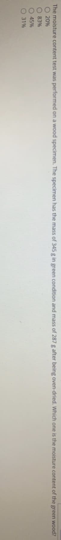 The moisture content test was performed on a wood specimen. The specimen has the mass of 345 g in green condition and mass of 287 g after being oven-dried. Which one is the moisture content of the green wood?
O 20%
O 83%
O 45%
O 31%
