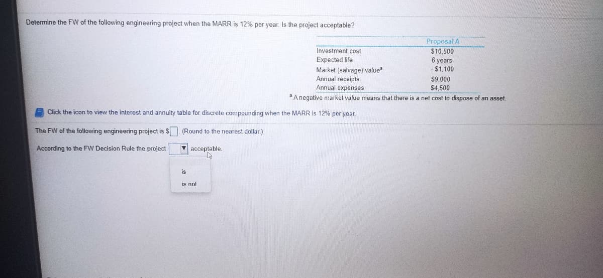 Determine the FW of the following engineering project when the MARR is 12% per year. Is the project acceptable?
Proposal A
$10,500
Investment cost
Expected life
Market (salvage) value
Annual receipts
6 years
- $1,100
$9,000
$4,500
Annual expenses
A negative market value means that there is a net cost to dispose of an asset.
Click the icon to view the interest and annuity table for discrete compounding when the MARR Is 12% per year
The FW of the following engineering project is S (Round to the nearest dollar.)
According to the FW Decision Rule the project
V acceptable.
is
is not
