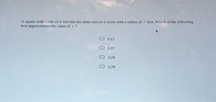 A square with a side of 6 feet has the same area as a circle with a radius of r feet. Which of the following
best approximates the value of r ?
3.12
3.21
3.29
O 3.39
0 0
