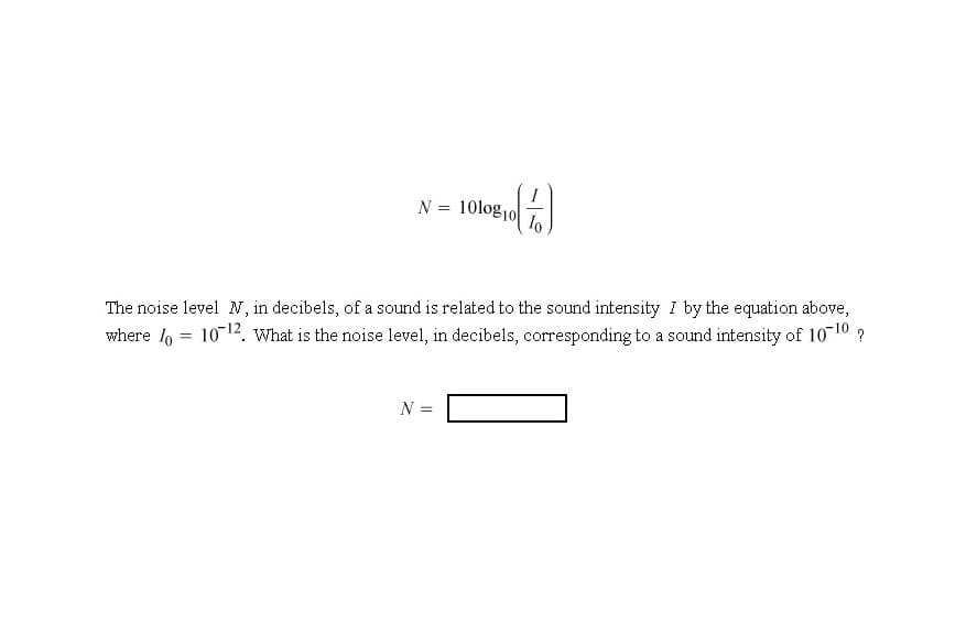 N = 10log10|
The noise level N, in decibels, of a sound is related to the sound intensity I by the equation above,
where l, = 1012. What is the noise level, in decibels, corresponding to a sound intensity of 10-10 ?
N =
