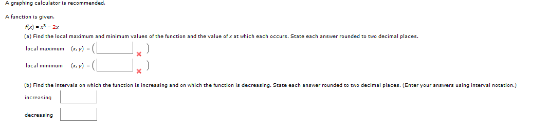 A function is given.
fx) = x3 - 2x
(a) Find the local maximum and minimum values of the function and the value of x at which each occurs. State each answer rounded to two decimal places.
(xr, y) = (|
local maximum
local minimum
(х, у) -
(b) Find the intervals on which the function is increasing and on which the function is decreasing. State each answer rounded to two decimal places. (Enter your answers using interval notation.]
increasing
decreasing
