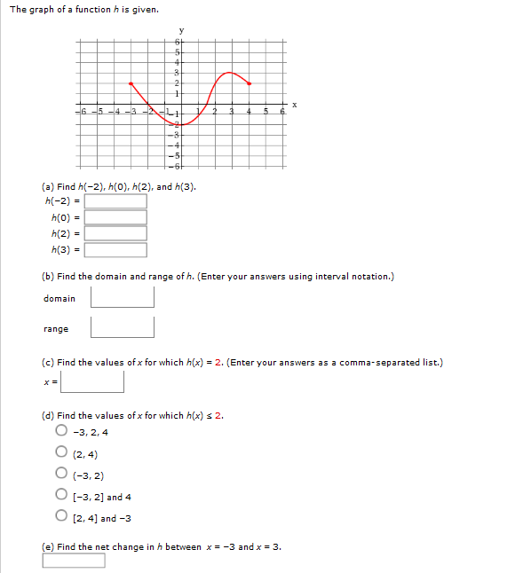 The graph of a function h is given.
2
6 -5 -4-3
(a) Find h(-2), h(0), h(2), and h(3).
h(-2) =
h(0) -
h(2) =
h(3) =
(b) Find the domain and range of h. (Enter your answers using interval notation.)
domain
range
(c) Find the values of x for which h(x) = 2. (Enter your answers as a comma-separated list.)
