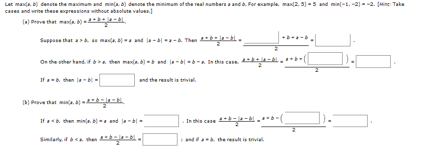 Let max(a, b) denote the maximum and min(a, b) denote the minimum of the real numbers a and b. For example, max(2, 5) = 5 and min(-1, -2) = -2. [Hint: Take
cases and write these expressions without absolute values.]
(a) Prove that max(a, b) = 3 + b + |a - bl.
+b+
Suppose that a > b, so max(a, b) = a and la - b| = a - b. Then +b+ la - b
On the other hand, if b> a, then max(a, b) = b and la - b| =b -a. In this case,
+b+ la - b.
a+b+
2
If a = b, then la - b| -
and the result is trivial.
(b) Prove that min(a, b) = 3 + b – |a – b|,
2
If a < b, then min(a, b) = a and la - b| =
· In this case 3 + b – |a – bl a + b -(
2
Similarly, if b< a, then +b- la – bl -
; and if a = b, the result is trivial.
