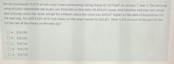 Par Inc purchased 70.57% of Sub Corp's total outstanding voting shares for $275,447 on January 1, Year 3. The carrying
value of Sub's identifiable net assets was $236,096 on that date. All of Sub's assets and liabilities had their fair values
and carrying values the same, except for a Patent whose fair value was $39,347 higher on the date of acquisition. On
the next day, Par sold 9.33% of its Sub shares on the open market for $45,451. What is the amount of the gain or loss
on the sale of the shares on the next day?
O a
$19,258
Ob $20,246
Oc. $18,764
O d. $18.270
Oe. $19,752