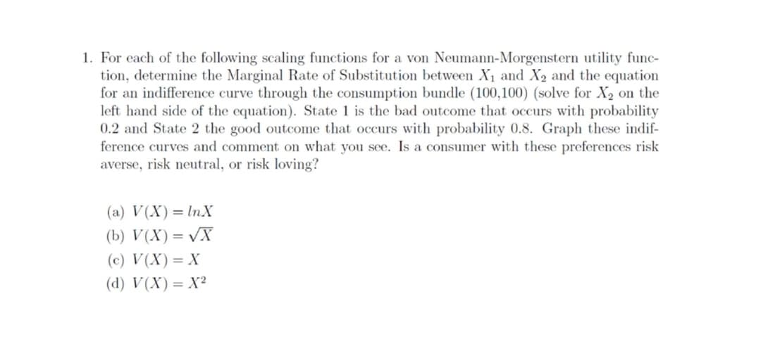 1. For each of the following scaling functions for a von Neumann-Morgenstern utility func-
tion, determine the Marginal Rate of Substitution between X1 and X2 and the equation
for an indifference curve through the consumption bundle (100,100) (solve for X2 on the
left hand side of the equation). State 1 is the bad outcome that occurs with probability
0.2 and State 2 the good outcome that occurs with probability 0.8. Graph these indif-
ference curves and comment on what you see. Is a consumer with these preferences risk
averse, risk neutral, or risk loving?
(a) V(X) = InX
(b) V(X)= VX
(c) V(X)= X
(d) V(X)= X²
