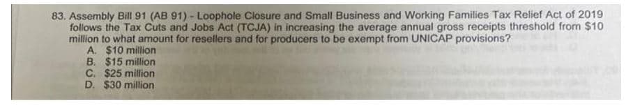 83. Assembly Bill 91 (AB 91) - Loophole Closure and Small Business and Working Families Tax Relief Act of 2019
follows the Tax Cuts and Jobs Act (TCJA) in increasing the average annual gross receipts threshold from $10
million to what amount for resellers and for producers to be exempt from UNICAP provisions?
A. $10 million
B. $15 million
C. $25 million
D. $30 million