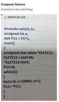 Computer Science
Flowchart for this code Please
C PROGRAM:
#include<win51.h>
unsigned int x;
sbit P11 = P1^1;
main()
{
unsigned char xdata *ELET212;
ELET212=0xFC48;
*ELET212=0xFE;
P11=0;
while(1)
{
for(x=0; x<10000; x++);
P11="P11;
}
}