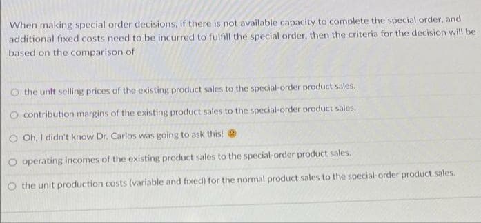 When making special order decisions, if there is not available capacity to complete the special order, and
additional fixed costs need to be incurred to fulfill the special order, then the criteria for the decision will be
based on the comparison of
O the unit selling prices of the existing product sales to the special-order product sales.
contribution margins of the existing product sales to the special-order product sales.
O Oh, I didn't know Dr. Carlos was going to ask this!
O operating
incomes
the existing product sales to the special-order product sales.
O the unit production costs (variable and fixed) for the normal product sales to the special-order product sales..