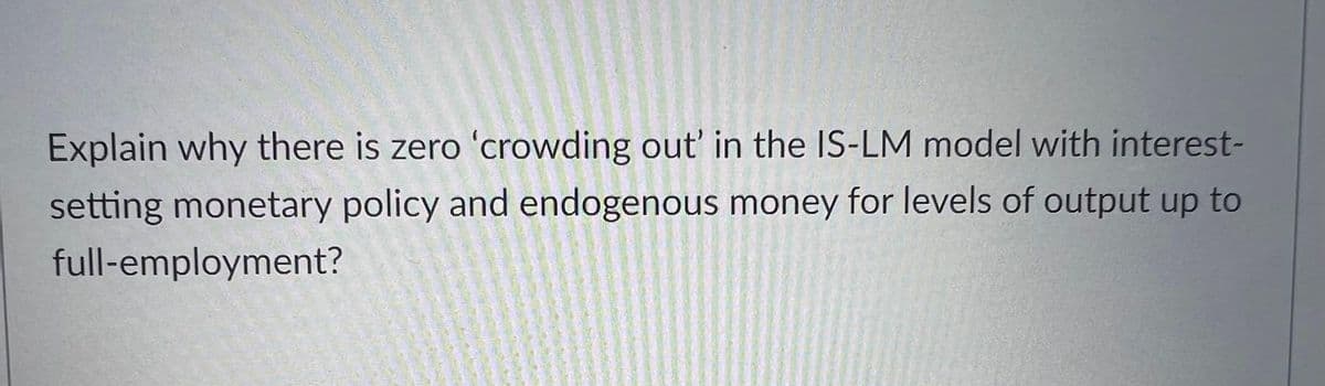 Explain why there is zero 'crowding out' in the IS-LM model with interest-
setting monetary policy and endogenous money for levels of output up to
full-employment?