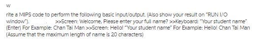 rite a MIPS code to perform the following basic input/output. (Also show your result on "RUN I/O
window").
(Enter) For Example: Chan Tai Man >>Screen: Hello! "Your student name" For Example: Hello! Chan Tai Man
(Assume that the maximum length of name is 20 characters)
>>Screen: Welcome, Please enter your full name? >>Keyboard: "Your student name"
