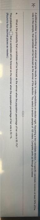 K-
A political polister is conducting an analysis of sample results in order to make predictions on election night. Assuming a two-candidate election, if a specific candidate receives at least 54% of the
vote in the sample, that candidate will be forecast as the winner of the election. You select a random sample of 100 voters. Complete parts (a) through (c) below
a. What is the probability that a candidate will be forecast as the winner when the population percentage of her vote is 50.1%7
The probability is that a candidate will be forecast as the winner when the population percentage of her vote is 50.1%
(Round to four decimal places as needed.)