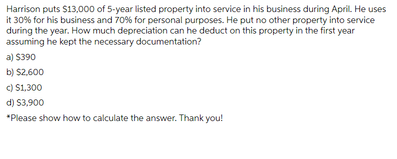 Harrison puts $13,000 of 5-year listed property into service in his business during April. He uses
it 30% for his business and 70% for personal purposes. He put no other property into service
during the year. How much depreciation can he deduct on this property in the first year
assuming he kept the necessary documentation?
a) $390
b) $2,600
c) $1,300
d) $3,900
*Please show how to calculate the answer. Thank you!