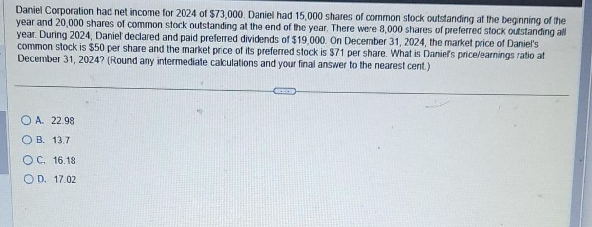 Daniel Corporation had net income for 2024 of $73,000. Daniel had 15,000 shares of common stock outstanding at the beginning of the
year and 20,000 shares of common stock outstanding at the end of the year. There were 8,000 shares of preferred stock outstanding all
year. During 2024, Daniel declared and paid preferred dividends of $19,000. On December 31, 2024, the market price of Daniel's
common stock is $50 per share and the market price of its preferred stock is $71 per share. What is Daniel's price/earnings ratio at
December 31, 2024? (Round any intermediate calculations and your final answer to the nearest cent.)
OA. 22.98
OB. 13.7
OC. 16.18
OD. 17.02