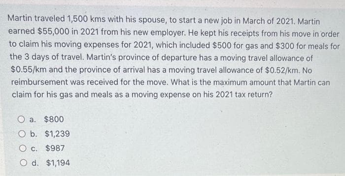Martin traveled 1,500 kms with his spouse, to start a new job in March of 2021. Martin
earned $55,000 in 2021 from his new employer. He kept his receipts from his move in order
to claim his moving expenses for 2021, which included $500 for gas and $300 for meals for
the 3 days of travel. Martin's province of departure has a moving travel allowance of
$0.55/km and the province of arrival has a moving travel allowance of $0.52/km. No
reimbursement was received for the move. What is the maximum amount that Martin can
claim for his gas and meals as a moving expense on his 2021 tax return?
O a. $800
O b. $1,239
Oc. $987
O d. $1,194