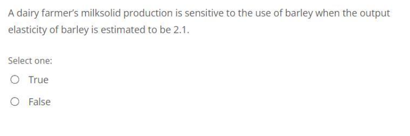 A dairy farmer's milksolid production is sensitive to the use of barley when the output
elasticity of barley is estimated to be 2.1.
Select one:
O True
O False