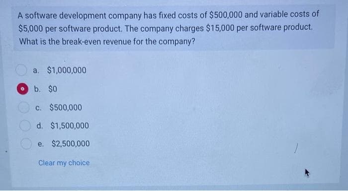 A software development company has fixed costs of $500,000 and variable costs of
$5,000 per software product. The company charges $15,000 per software product.
What is the break-even revenue for the company?
a. $1,000,000
b. $0
c. $500,000
d. $1,500,000
e. $2,500,000
Clear my choice