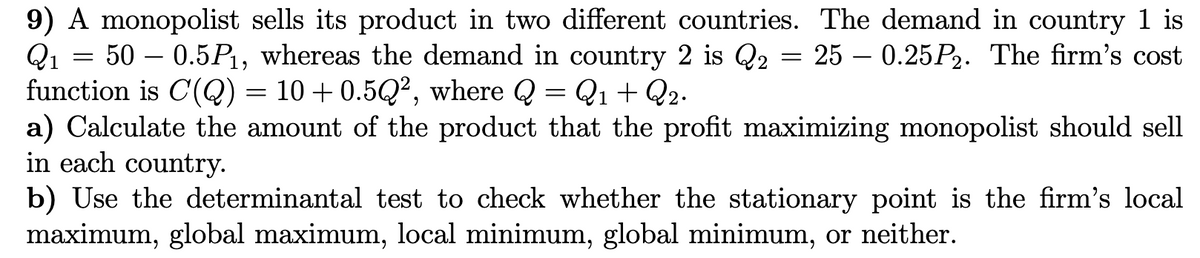 9) A monopolist sells its product in two different countries. The demand in country 1 is
Q1 = 50 – 0.5P1, whereas the demand in country 2 is Q2 = 25 – 0.25P2. The firm's cost
function is C(Q) = 10 +0.5Q², where Q = Q1+Q2•
a) Calculate the amount of the product that the profit maximizing monopolist should sell
in each country.
b) Use the determinantal test to check whether the stationary point is the firm's local
maximum, global maximum, local minimum, global minimum, or neither.
