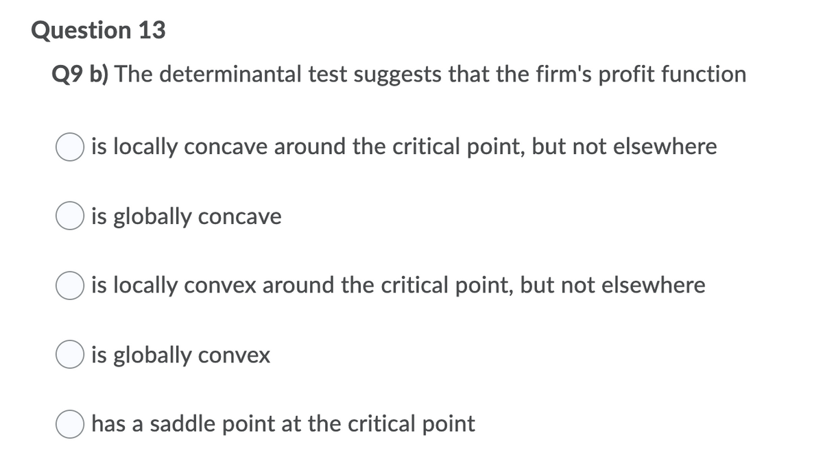 Question 13
Q9 b) The determinantal test suggests that the firm's profit function
is locally concave around the critical point, but not elsewhere
is globally concave
is locally convex around the critical point, but not elsewhere
is globally convex
has a saddle point at the critical point
