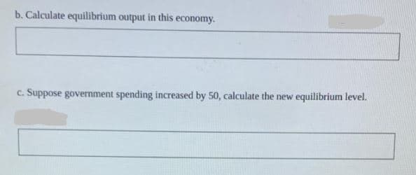 b. Calculate equilibrium output in this economy.
c. Suppose government spending increased by 50, calculate the new
equilibrium level.
