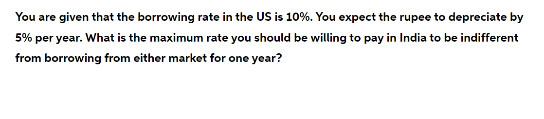 You are given that the borrowing rate in the US is 10%. You expect the rupee to depreciate by
5% per year. What is the maximum rate you should be willing to pay in India to be indifferent
from borrowing from either market for one year?
