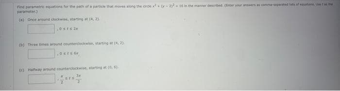 Find parametric equations for the path of a particle that moves along the drde x² + (y-2)² = 16 in the manner described. (Enter your answers as comma-separated lists of equations. Use t as the
parameter.)
(a) Once around clockwise, starting at (4, 2).
0sts 2x
(b) Three times around counterclockwise, starting at (4,2).
0sts or
(c) Halfway around counterclockwise, starting at (0, 6).
3#