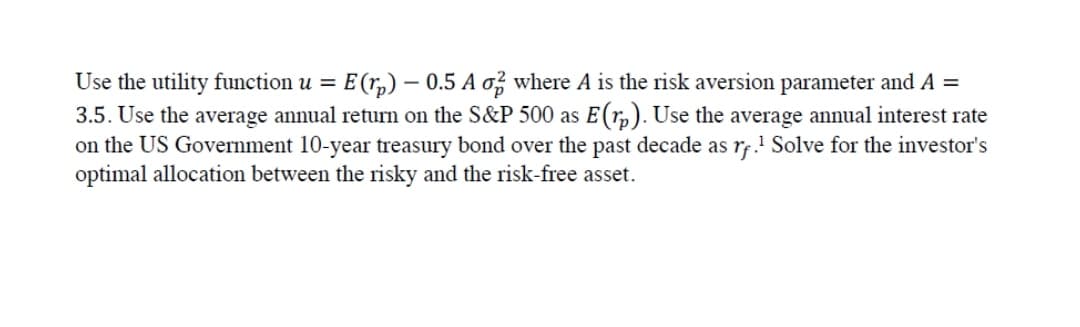 Use the utility function u = E(r,) – 0.5 A o? where A is the risk aversion parameter and A =
3.5. Use the average annual return on the S&P 500 as E(r,). Use the average annual interest rate
on the US Government 10-year treasury bond over the past decade as rf.! Solve for the investor's
optimal allocation between the risky and the risk-free asset.
