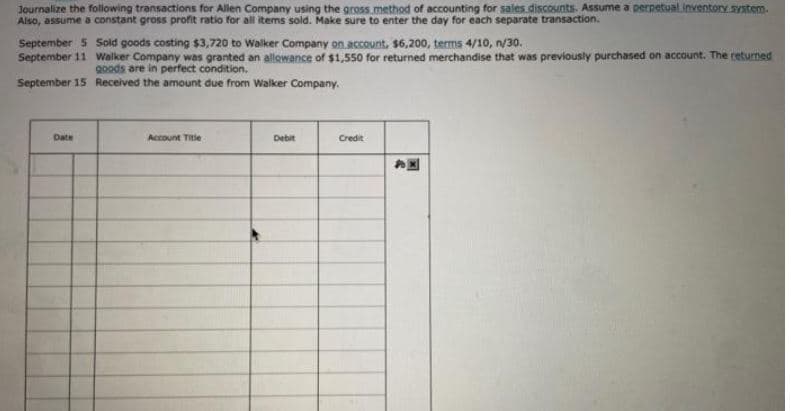 Journalize the following transactions for Allen Company using the gross method of accounting for sales discounts. Assume a perpetual inventory system.
Also, assume a constant gross profit ratio for all items sold. Make sure to enter the day for each separate transaction.
September 5
September 11
September 15
Date
Sold goods costing $3,720 to Walker Company on account, $6,200, terms 4/10, n/30.
Walker Company was granted an allowance of $1,550 for returned merchandise that was previously purchased on account. The returned
goods are in perfect condition.
Received the amount due from Walker Company.
Account Title
Debit
Credit