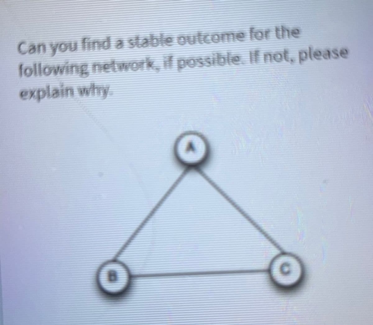 Can you find a stable outcome for the
following network, if possible. If not, please
explain why
B
C